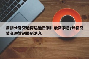 疫情长春交通停运通告银川最新消息/长春疫情交通管制最新消息