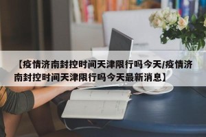 【疫情济南封控时间天津限行吗今天/疫情济南封控时间天津限行吗今天最新消息】