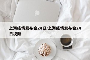 上海疫情发布会24日/上海疫情发布会24日视频