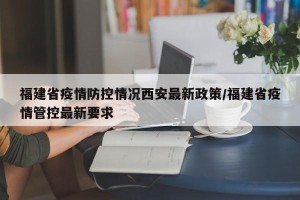 福建省疫情防控情况西安最新政策/福建省疫情管控最新要求