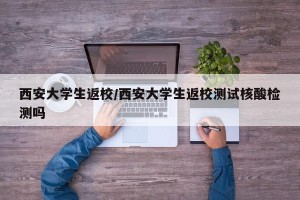 西安大学生返校/西安大学生返校测试核酸检测吗