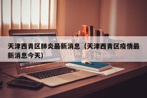 天津西青区肺炎最新消息（天津西青区疫情最新消息今天）