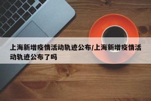 上海新增疫情活动轨迹公布/上海新增疫情活动轨迹公布了吗