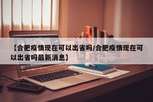 【合肥疫情现在可以出省吗/合肥疫情现在可以出省吗最新消息】
