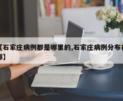 【石家庄病例都是哪里的,石家庄病例分布在哪】