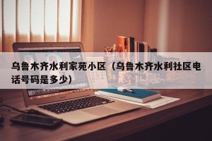乌鲁木齐水利家苑小区（乌鲁木齐水利社区电话号码是多少）