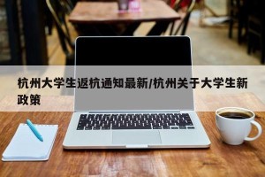 杭州大学生返杭通知最新/杭州关于大学生新政策