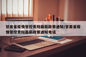 甘肃省疫情管控贵阳最新政策通知/甘肃省疫情管控贵阳最新政策通知电话