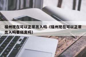 福州现在可以正常出入吗（福州现在可以正常出入吗要隔离吗）