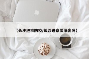 【长沙进京防疫/长沙进京要隔离吗】