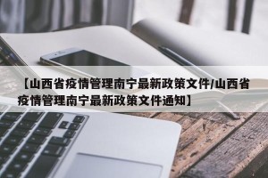 【山西省疫情管理南宁最新政策文件/山西省疫情管理南宁最新政策文件通知】