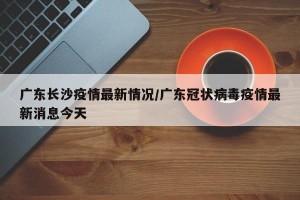 广东长沙疫情最新情况/广东冠状病毒疫情最新消息今天