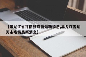 【黑龙江省甘南县疫情最新消息,黑龙江省讷河市疫情最新消息】