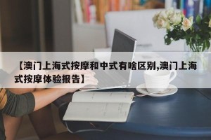 【澳门上海式按摩和中式有啥区别,澳门上海式按摩体验报告】