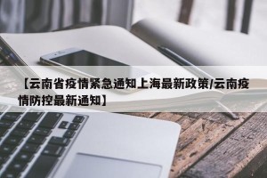 【云南省疫情紧急通知上海最新政策/云南疫情防控最新通知】