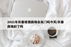 2021年长春疫情商场会关门吗今天/长春商场封了吗