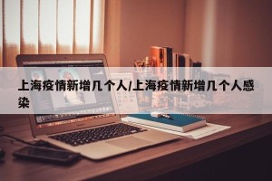 上海疫情新增几个人/上海疫情新增几个人感染