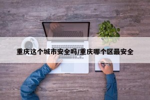 重庆这个城市安全吗/重庆哪个区最安全