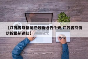 【江苏省疫情防控最新通告今天,江苏省疫情防控最新通知】