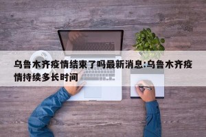 乌鲁木齐疫情结束了吗最新消息:乌鲁木齐疫情持续多长时间