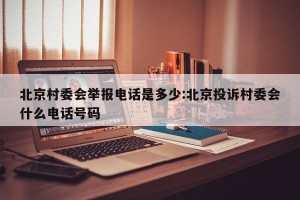 北京村委会举报电话是多少:北京投诉村委会什么电话号码