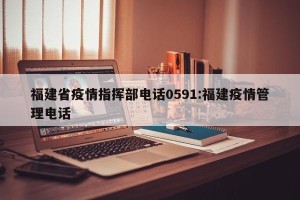 福建省疫情指挥部电话0591:福建疫情管理电话