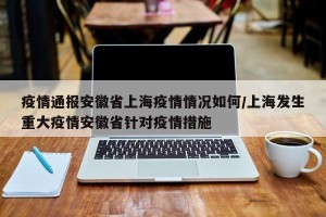 疫情通报安徽省上海疫情情况如何/上海发生重大疫情安徽省针对疫情措施