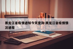 黑龙江省疫情通知今天查询:黑龙江省疫情情况通报