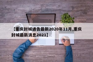 【重庆封城通告最新2020年11月,重庆封城最新消息2021】