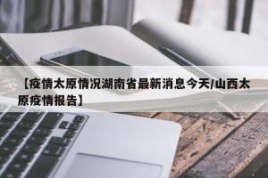 【疫情太原情况湖南省最新消息今天/山西太原疫情报告】