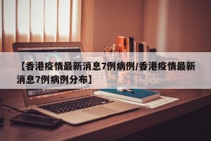 【香港疫情最新消息7例病例/香港疫情最新消息7例病例分布】