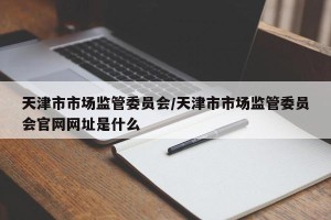 天津市市场监管委员会/天津市市场监管委员会官网网址是什么