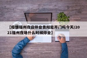 【疫情福州夜店停业贵阳能开门吗今天/2021福州夜场什么时候停业】
