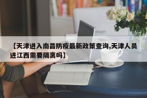 【天津进入南昌防疫最新政策查询,天津人员进江西需要隔离吗】