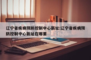 辽宁省疾病预防控制中心新址:辽宁省疾病预防控制中心新址在哪里