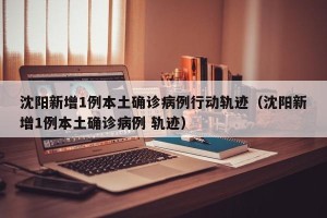 沈阳新增1例本土确诊病例行动轨迹（沈阳新增1例本土确诊病例 轨迹）