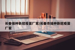 长春接种新冠疫苗厂家/长春市接种新冠疫苗厂家
