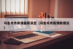 乌鲁木齐疾情最新消息（乌鲁木齐疫情新情况）