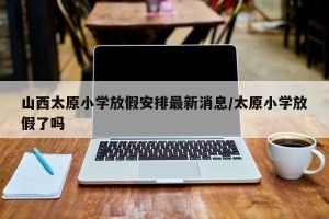 山西太原小学放假安排最新消息/太原小学放假了吗