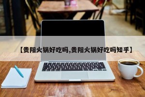 【贵阳火锅好吃吗,贵阳火锅好吃吗知乎】