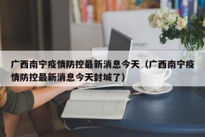 广西南宁疫情防控最新消息今天（广西南宁疫情防控最新消息今天封城了）