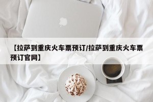 【拉萨到重庆火车票预订/拉萨到重庆火车票预订官网】