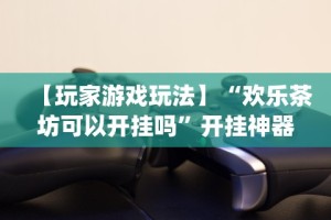 【玩家游戏玩法】“欢乐茶坊可以开挂吗”开挂神器{透视辅助}全揭秘