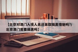 【北京对澳门入境人员还采取隔离措施吗?/北京澳门需要隔离吗】