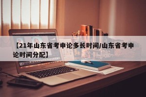 【21年山东省考申论多长时间/山东省考申论时间分配】
