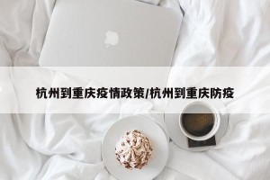 杭州到重庆疫情政策/杭州到重庆防疫
