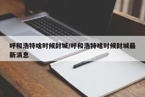 呼和浩特啥时候封城/呼和浩特啥时候封城最新消息