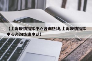 【上海疫情指挥中心咨询热线,上海疫情指挥中心咨询热线电话】