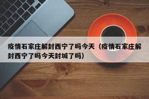 疫情石家庄解封西宁了吗今天（疫情石家庄解封西宁了吗今天封城了吗）