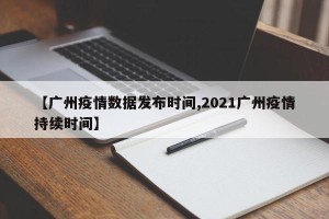 【广州疫情数据发布时间,2021广州疫情持续时间】
